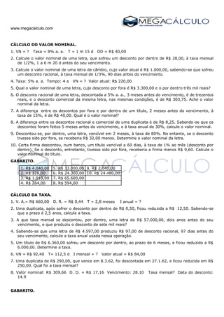 www.megacalculo.com
CÁLCULO DO VALOR NOMINAL.
1. VN = ? Taxa = 8% a. a. T = 1 m 15 d DD = R$ 40,00
2. Calcule o valor nominal de uma letra, que sofreu um desconto por dentro de R$ 28,00, à taxa mensal
de 1/2%, 1 a 6 m 20 d antes do seu vencimento.
3. Calcule o valor nominal de uma letra de câmbio, cujo valor atual é R$ 1.000,00, sabendo-se que sofreu
um desconto racional, à taxa mensal de 1/3%, 90 dias antes do vencimento.
4. Taxa: 5% a. a. Tempo: 4 a VN = ? Valor atual: R$ 220,00
5. Qual o valor nominal de uma letra, cujo desconto por fora é R$ 3.300,00 e o por dentro três mil reais?
6. O desconto racional de uma letra, descontada a 5% a. a., 3 meses antes do vencimento, é de trezentos
reais, e o desconto comercial da mesma letra, nas mesmas condições, é de R$ 303,75. Ache o valor
nominal da letra.
7. A diferença entre os descontos por fora e por dentro de um título, 2 meses antes do vencimento, à
taxa de 15%, é de R$ 40,00. Qual é o valor nominal?
8. A diferença entre os descontos racional e comercial de uma duplicata é de R$ 8,25. Sabendo-se que os
descontos foram feitos 5 meses antes do vencimento, e à taxa anual de 30%, calcule o valor nominal.
9. Descontou-se, por dentro, uma letra, vencível em 2 meses, à taxa de 80%. No entanto, se o desconto
tivesse sido por fora, se receberia R$ 32,00 menos. Determine o valor nominal da letra.
10. Certa firma descontou, num banco, um título vencível a 60 dias, à taxa de 1% ao mês (desconto por
dentro). Se o desconto, entretanto, tivesse sido por fora, receberia a firma menos R$ 9,60. Calcule o
valor nominal do título.
GABARITO.
1. R$ 4.040,00 5. R$ 33.000,00 9. R$ 2.040,00
2. R$ 328,00 6. R$ 24.300,00 10. R$ 24.480,00
3. R$ 1.010,00 7. R$ 65.600,00
4. R$ 264,00 8. R$ 594,00
CÁLCULO DA TAXA.
1. V. A.= R$ 660,00 D. R. = R$ 0,44 T = 2,8 meses I anual = ?
2. Uma duplicata, após sofrer o desconto por dentro de R$ 0,50, ficou reduzida a R$ 12,50. Sabendo-se
que o prazo é 2,5 anos, calcule a taxa.
3. A que taxa mensal se descontou, por dentro, uma letra de R$ 57.000,00, dois anos antes do seu
vencimento, e que produziu o desconto de sete mil reais?
4. Sabendo-se que uma letra de R$ 4.597,00 produziu R$ 97,00 de desconto racional, 97 dias antes do
seu vencimento, calcule a taxa anual usada nessa operação.
5. Um título de R$ 6.360,00 sofreu um desconto por dentro, ao prazo de 6 meses, e ficou reduzido a R$
6.000,00. Determine a taxa.
6. VN = R$ 92,40 T= 112,5 d I mensal = ? Valor atual = R$ 84,00
7. Uma duplicata de R$ 290,00, que vence em 8.3.62, foi descontada em 27.1.62, e ficou reduzida em R$
250,00. Qual foi a taxa mensal?
8. Valor nominal: R$ 309,66 D. D. = R$ 17,16 Vencimento: 28.10 Taxa mensal? Data do desconto:
14.9
GABARITO.
 