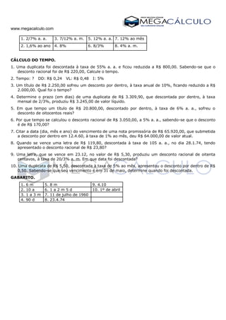 www.megacalculo.com
1. 2/7% a. a. 3. 7/12% a. m. 5. 12% a. a. 7. 12% ao mês
2. 1,6% ao ano 4. 8% 6. 8/3% 8. 4% a. m.
CÁLCULO DO TEMPO.
1. Uma duplicata foi descontada à taxa de 55% a. a. e ficou reduzida a R$ 800,00. Sabendo-se que o
desconto racional foi de R$ 220,00, Calcule o tempo.
2. Tempo: ? DD: R$ 0,24 VL: R$ 0,48 I: 5%
3. Um título de R$ 2.250,00 sofreu um desconto por dentro, à taxa anual de 10%, ficando reduzido a R$
2.000,00. Qual foi o tempo?
4. Determine o prazo (em dias) de uma duplicata de R$ 3.309,90, que descontada por dentro, à taxa
mensal de 2/3%, produziu R$ 3.245,00 de valor líquido.
5. Em que tempo um título de R$ 20.800,00, descontado por dentro, à taxa de 6% a. a., sofreu o
desconto de oitocentos reais?
6. Por que tempo se calculou o desconto racional de R$ 3.050,00, a 5% a. a., sabendo-se que o desconto
é de R$ 170,00?
7. Citar a data (dia, mês e ano) do vencimento de uma nota promissória de R$ 65.920,00, que submetida
a desconto por dentro em 12.4.60, à taxa de 1% ao mês, deu R$ 64.000,00 de valor atual.
8. Quando se vence uma letra de R$ 119,80, descontada à taxa de 105 a. a., no dia 28.1.74, tendo
apresentado o desconto racional de R$ 23,80?
9. Uma letra, que se vence em 23.12, no valor de R$ 5,30, produziu um desconto racional de oitenta
centavos, à taxa de 20/3% a. m. Em que data foi descontada?
10. Uma duplicata de R$ 5,50, descontada à taxa de 5% ao mês, apresentou o desconto por dentro de R$
0,50. Sabendo-se que seu vencimento é em 31 de maio, determine quando foi descontada.
GABARITO.
1. 6 m 5. 8 m 9. 4.10
2. 10 a 6. 1 a 2 m 5 d 10. 1º de abril
3. 1 a 3 m 7. 11 de julho de 1960
4. 90 d 8. 23.4.74
 