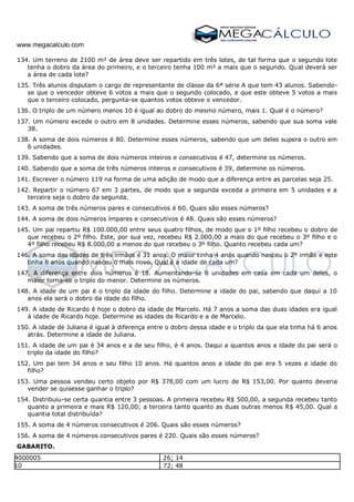 www.megacalculo.com
134. Um terreno de 2100 m² de área deve ser repartido em três lotes, de tal forma que o segundo lote
tenha o dobro da área do primeiro, e o terceiro tenha 100 m² a mais que o segundo. Qual deverá ser
a área de cada lote?
135. Três alunos disputam o cargo de representante de classe da 6ª série A que tem 43 alunos. Sabendo-
se que o vencedor obteve 6 votos a mais que o segundo colocado, e que este obteve 5 votos a mais
que o terceiro colocado, pergunta-se quantos votos obteve o vencedor.
136. O triplo de um número menos 10 é igual ao dobro do mesmo número, mais 1. Qual é o número?
137. Um número excede o outro em 8 unidades. Determine esses números, sabendo que sua soma vale
38.
138. A soma de dois números é 80. Determine esses números, sabendo que um deles supera o outro em
6 unidades.
139. Sabendo que a soma de dois números inteiros e consecutivos é 47, determine os números.
140. Sabendo que a soma de três números inteiros e consecutivos é 39, determine os números.
141. Escrever o número 119 na forma de uma adição de modo que a diferença entre as parcelas seja 25.
142. Repartir o número 67 em 3 partes, de modo que a segunda exceda a primeira em 5 unidades e a
terceira seja o dobro da segunda.
143. A soma de três números pares e consecutivos é 60. Quais são esses números?
144. A soma de dois números ímpares e consecutivos é 48. Quais são esses números?
145. Um pai repartiu R$ 100.000,00 entre seus quatro filhos, de modo que o 1º filho recebeu o dobro de
que recebeu o 2º filho. Este, por sua vez, recebeu R$ 2.000,00 a mais do que recebeu o 3º filho e o
4º filho recebeu R$ 8.000,00 a menos do que recebeu o 3º filho. Quanto recebeu cada um?
146. A soma das idades de três irmãos é 31 anos. O maior tinha 4 anos quando nasceu o 2º irmão e este
tinha 6 anos quando nasceu o mais novo. Qual é a idade de cada um?
147. A diferença entre dois números é 18. Aumentando-se 8 unidades em casa em cada um deles, o
maior torna-se o triplo do menor. Determine os números.
148. A idade de um pai é o triplo da idade do filho. Determine a idade do pai, sabendo que daqui a 10
anos ela será o dobro da idade do filho.
149. A idade de Ricardo é hoje o dobro da idade de Marcelo. Há 7 anos a soma das duas idades era igual
á idade de Ricardo hoje. Determine as idades de Ricardo e a de Marcelo.
150. A idade de Juliana é igual à diferença entre o dobro dessa idade e o triplo da que ela tinha há 6 anos
atrás. Determine a idade de Juliana.
151. A idade de um pai é 34 anos e a de seu filho, é 4 anos. Daqui a quantos anos a idade do pai será o
triplo da idade do filho?
152. Um pai tem 34 anos e seu filho 10 anos. Há quantos anos a idade do pai era 5 vezes a idade do
filho?
153. Uma pessoa vendeu certo objeto por R$ 378,00 com um lucro de R$ 153,00. Por quanto deveria
vender se quisesse ganhar o triplo?
154. Distribuiu-se certa quantia entre 3 pessoas. A primeira recebeu R$ 500,00, a segunda recebeu tanto
quanto a primeira e mais R$ 120,00; a terceira tanto quanto as duas outras menos R$ 45,00. Qual a
quantia total distribuída?
155. A soma de 4 números consecutivos é 206. Quais são esses números?
156. A soma de 4 números consecutivos pares é 220. Quais são esses números?
GABARITO.
1. 4000005 79. 26; 14
2. 10 80. 72; 48
 