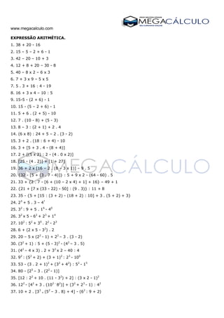 www.megacalculo.com
EXPRESSÃO ARITMÉTICA.
1. 38 + 20 - 16
2. 15 – 5 – 2 + 6 - 1
3. 42 – 20 – 10 + 3
4. 12 + 8 + 20 – 30 - 8
5. 40 – 8 x 2 – 6 x 3
6. 7 + 3 x 9 – 5 x 5
7. 5 . 3 + 16 : 4 - 19
8. 16 + 3 x 4 – 10 : 5
9. 15-5 - (2 + 6) - 1
10. 15 - (5 – 2 + 6) - 1
11. 5 + 6 . (2 + 5) - 10
12. 7 . (10 - 8) + (5 - 3)
13. 8 – 3 : (2 + 1) + 2 . 4
14. (6 x 8) : 24 + 5 – 2 . (3 - 2)
15. 3 + 2 . (18 : 6 + 4) - 10
16. 3 + [5 + 3 . 4 - (8 + 4)]
17. 2 + [(5 x 2) : 2 - (4 . 0 x 2)]
18. [25 - (4 . 2)] + [1 + 27]
19. 36 + 2 x [16 – 2 . (8 – 3 x 1)] – 9 . 5
20. {32 - [5 + (3 . 7 - 4)]} : 5 + 9 x 2 - (64 - 60) . 5
21. 33 + {2 . 7 - [6 + (10 – 2 x 4) + 1] + 16} – 49 + 1
22. {21 + [7 x (33 - 22) - 50] : (9 . 3)} : 11 + 8
23. 35 - {5 + [15 : (3 + 2) - (18 + 2) : 10] + 3 . (5 + 2) + 3}
24. 23
+ 5 . 3 – 4²
25. 32
: 9 + 5 . 16
- 40
26. 32
x 5 - 62
+ 23
+ 14
27. 102
: 52
+ 30
. 22
- 23
28. 6 + (2 x 5 - 32
) . 2
29. 20 – 5 x (22
- 1) + 22
– 3 . (3 - 2)
30. (32
+ 1) : 5 + (5 - 3)2
- (42
– 3 . 5)
31. (42
– 4 x 3) . 2 + 32
x 2 – 40 : 4
32. 92
: (52
+ 2) + (3 + 1)2
: 23
- 100
33. 53 - (3 . 2 + 1)2
+ (32
+ 42
) : 52
- 15
34. 80 - [25
– 3 . (22
- 1)]
35. [12 : 22
+ 10 . (11 - 32
) + 2] : (3 x 2 - 1)2
36. 122
- [42
+ 3 . (102 -
82
)] + (32
+ 23
- 1) : 42
37. 10 + 2 . [33
+ (52
– 3 . 8) + 4] - (62
: 9 + 2)
 