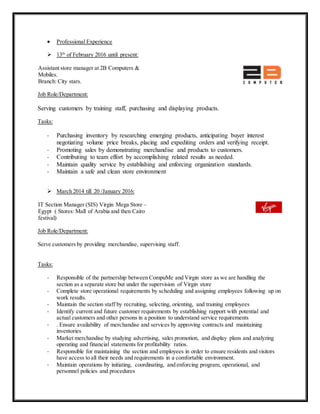  Professional Experience
 13th
of February 2016 until present:
Assistant store manager at 2B Computers &
Mobiles.
Branch: City stars.
Job Role/Department:
Serving customers by training staff, purchasing and displaying products.
Tasks:
- Purchasing inventory by researching emerging products, anticipating buyer interest
negotiating volume price breaks, placing and expediting orders and verifying receipt.
- Promoting sales by demonstrating merchandise and products to customers.
- Contributing to team effort by accomplishing related results as needed.
- Maintain quality service by establishing and enforcing organization standards.
- Maintain a safe and clean store environment
 March 2014 till 20 /January 2016:
IT Section Manager (SIS) Virgin Mega Store –
Egypt ( Stores: Mall of Arabia and then Cairo
festival)
Job Role/Department:
Serve customers by providing merchandise, supervising staff.
Tasks:
- Responsible of the partnership between CompuMe and Virgin store as we are handling the
section as a separate store but under the supervision of Virgin store
- Complete store operational requirements by scheduling and assigning employees following up on
work results.
- Maintain the section staff by recruiting, selecting, orienting, and training employees
- Identify current and future customer requirements by establishing rapport with potential and
actual customers and other persons in a position to understand service requirements
- . Ensure availability of merchandise and services by approving contracts and maintaining
inventories
- Market merchandise by studying advertising, sales promotion, and display plans and analyzing
operating and financial statements for profitability ratios.
- Responsible for maintaining the section and employees in order to ensure residents and visitors
have access to all their needs and requirements in a comfortable environment.
- Maintain operations by initiating, coordinating, and enforcing program, operational, and
personnel policies and procedures
 