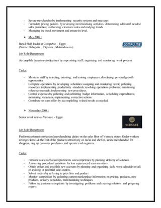 - Secure merchandise by implementing security systems and measures
- Formulate pricing policies by reviewing merchandising activities, determining additional needed
sales promotion; authorizing clearance sales and studying trends
- Managing the stock movement and ensure its level.
 May 2009 :
Retail Shift leader at CompuMe – Egypt
(Stores: Heliopolis , Citystars , Mohandeseen )
Job Role/Department:
Accomplish department objectives by supervising staff , organizing and monitoring work process
Tasks:
- Maintain staff by selecting, orienting, and training employees; developing personal growth
opportunities
- Complete operations by developing schedules; assigning and monitoring work; gathering
resources; implementing productivity standards; resolving operations problems; maintaining
reference manuals; implementing new procedures.
- Control expenses by gathering and submitting budget information, scheduling expenditures;
monitoring variances, implementing corrective actions
- Contribute to team effort by accomplishing related results as needed.
 November 2008 :
Senior retail sales at Versace - Egypt
Job Role/Department:
Perform customer service and merchandising duties on the sales floor of Versace stores. Order workers
arrange clothes & the rest of the products attractively on racks and shelves, locate merchandise for
shoppers, ring up customer purchases,and operate cash registers.
Tasks:
- Enhance sales staff accomplishments and competence by planning delivery of solutions
- Answering procedural questions for less experienced team members
- Obtain orders and establish new accounts by planning and organizing daily work schedule to call
on existing or potential sales outlets.
- Submit orders by referring to price lists and product
- Monitor competition by gathering current marketplace information on pricing, products, new
products, delivery schedules, merchandising techniques
- Follow up customer complaints by investigating problems and creating solutions and preparing
reports
 