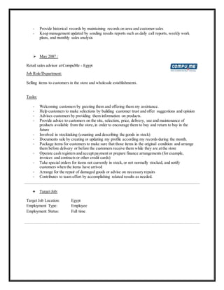 - Provide historical records by maintaining records on area and customer sales
- Keep management updated by sending results reports such as daily call reports, weekly work
plans, and monthly sales analysis
 May 2007 :
Retail sales advisor at CompuMe - Egypt
Job Role/Department:
Selling items to customers in the store and wholesale establishments.
Tasks:
- Welcoming customers by greeting them and offering them my assistance.
- Help customers to make selections by building customer trust and offer suggestions and opinion
- Advises customers by providing them information on products.
- Provide advice to customers on the site, selection, price, delivery, use and maintenance of
products available from the store,in order to encourage them to buy and return to buy in the
future
- Involved in stocktaking (counting and describing the goods in stock)
- Documents sale by creating or updating my profile according my records during the month.
- Package items for customers to make sure that those items in the original condition and arrange
them before delivery or before the customers receive them while they are at the store
- Operate cash registers and accept payment or prepare finance arrangements (for example,
invoices and contracts or other credit cards)
- Take special orders for items not currently in stock, or not normally stocked, and notify
customers when the items have arrived
- Arrange for the repair of damaged goods or advise on necessary repairs
- Contributes to team effort by accomplishing related results as needed.
 Target Job:
Target Job Location: Egypt
Employment Type: Employee
Employment Status: Full time
 