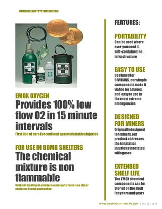 WWW.GREENDOTSYSTEMSINC.COM
WWW.GREENDOTSYSTEMSINC.COM | 786-213-3238
EMOX OXYGEN
Provides 100% low
flow O2 in 15 minute
intervals
Firstline ofcareforconfinedspaceinhalationinjuries
FOR USEIN BOMB SHELTERS
The chemical
mixture is non
flammableUnlike itstraditionalcylindercounterparts,thereisno riskof
explosionby tankpenetration
FEATURES:
PORTABILITY
Canbeusedwhere
ever youneedit,
self-contained,no
infrastructure
EASY TO USE
Designedfor
CIVILIANS, oursimple
componentsmakeit
viable forallages,
andeasytouse in
themostextreme
emergencies
DESIGNED
FOR MINERS
Originallydesigned
forminers,our
productaddresses
theinhalation
injuriesassociated
withgases
EXTENDED
SHELF LIFE
TheEMOXchemical
componentscanbe
storedontheshelf
foryearsandyears
 