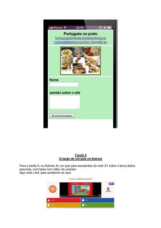 Tarefa 5
Criação de um quiz no Kahoot
Para a tarefa 5, no Kahoot, fiz um quiz para estudantes do nível A1 sobre o tema dados
pessoais, com base num vídeo do youtube.
Aqui está o link para acederem ao quiz.
 