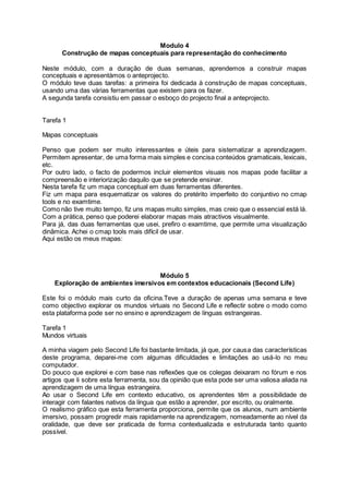 Modulo 4
Construção de mapas conceptuais para representação do conhecimento
Neste módulo, com a duração de duas semanas, aprendemos a construir mapas
conceptuais e apresentàmos o anteprojecto.
O módulo teve duas tarefas: a primeira foi dedicada à construção de mapas conceptuais,
usando uma das várias ferramentas que existem para os fazer.
A segunda tarefa consistiu em passar o esboço do projecto final a anteprojecto.
Tarefa 1
Mapas conceptuais
Penso que podem ser muito interessantes e úteis para sistematizar a aprendizagem.
Permitem apresentar, de uma forma mais simples e concisa conteúdos gramaticais, lexicais,
etc.
Por outro lado, o facto de podermos incluir elementos visuais nos mapas pode facilitar a
compreensão e interiorização daquilo que se pretende ensinar.
Nesta tarefa fiz um mapa conceptual em duas ferramentas diferentes.
Fiz um mapa para esquematizar os valores do pretérito imperfeito do conjuntivo no cmap
tools e no examtime.
Como não tive muito tempo, fiz uns mapas muito simples, mas creio que o essencial está lá.
Com a prática, penso que poderei elaborar mapas mais atractivos visualmente.
Para já, das duas ferramentas que usei, prefiro o examtime, que permite uma visualização
dinâmica. Achei o cmap tools mais difícil de usar.
Aqui estão os meus mapas:
Módulo 5
Exploração de ambientes imersivos em contextos educacionais (Second Life)
Este foi o módulo mais curto da oficina.Teve a duração de apenas uma semana e teve
como objectivo explorar os mundos virtuais no Second Life e reflectir sobre o modo como
esta plataforma pode ser no ensino e aprendizagem de línguas estrangeiras.
Tarefa 1
Mundos virtuais
A minha viagem pelo Second Life foi bastante limitada, já que, por causa das características
deste programa, deparei-me com algumas dificuldades e limitações ao usá-lo no meu
computador.
Do pouco que explorei e com base nas reflexões que os colegas deixaram no fórum e nos
artigos que li sobre esta ferramenta, sou da opinião que esta pode ser uma valiosa aliada na
aprendizagem de uma língua estrangeira.
Ao usar o Second Life em contexto educativo, os aprendentes têm a possibilidade de
interagir com falantes nativos da língua que estão a aprender, por escrito, ou oralmente.
O realismo gráfico que esta ferramenta proporciona, permite que os alunos, num ambiente
imersivo, possam progredir mais rapidamente na aprendizagem, nomeadamente ao nível da
oralidade, que deve ser praticada de forma contextualizada e estruturada tanto quanto
possível.
 