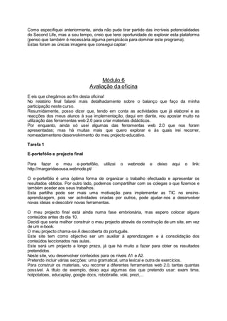 Como especifiquei anteriormente, ainda não pude tirar partido das incríveis potencialidades
do Second Life, mas a seu tempo, creio que terei oportunidade de explorar esta plataforma
(penso que também é necessária alguma perspicácia para dominar este programa).
Estas foram as únicas imagens que consegui captar:
Módulo 6
Avaliação da oficina
E eis que chegàmos ao fim desta oficina!
No relatório final falarei mais detalhadamente sobre o balanço que faço da minha
participação neste curso.
Resumidamente, posso dizer que, tendo em conta as actividades que já elaborei e as
reacções dos meus alunos à sua implementação, daqui em diante, vou apostar muito na
utilização das ferramentas web 2.0 para criar materiais didácticos.
Por enquanto, ainda só usei algumas das ferramentas web 2.0 que nos foram
apresentadas; mas há muitas mais que quero explorar e às quais irei recorrer,
nomeadamenteno desenvolvimento do meu projecto educativo.
Tarefa 1
E-portefólio e projecto final
Para fazer o meu e-portefólio, utilizei o webnode e deixo aqui o link:
http://margaridasousa.webnode.pt/
O e-portefólio é uma óptima forma de organizar o trabalho efectuado e apresentar os
resultados obtidos. Por outro lado, podemos compartilhar com os colegas o que fizemos e
também aceder aos seus trabalhos.
Esta partilha pode ser mais uma motivação para implementar as TIC no ensino-
aprendizagem, pois ver actividades criadas por outros, pode ajudar-nos a desenvolver
novas ideias e descobrir novas ferramentas.
O meu projecto final está ainda numa fase embrionária, mas espero colocar alguns
conteúdos antes do dia 10.
Decidi que seria melhor construir o meu projecto através da construção de um site, em vez
de um e-book.
O meu projecto chama-se À descoberta do português.
Este site tem como objectivo ser um auxiliar à aprendizagem e à consolidação dos
conteúdos leccionados nas aulas.
Este será um projecto a longo prazo, já que há muito a fazer para obter os resultados
pretendidos.
Neste site, vou desenvolver conteúdos para os níveis A1 e A2.
Pretendo incluir várias secções: uma gramatical, uma lexical e outra de exercícios.
Para construir os materiais, vou recorrer a diferentes ferramentas web 2.0, tantas quantas
possível. A título de exemplo, deixo aqui algumas das que pretendo usar: exam time,
hotpotatoes, educaplay, google docs, robobraille, voki, prezi,...
 
