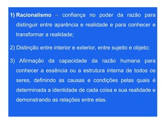 1) Racionalismo – confiança no poder da razão para
distinguir entre aparência e realidade e para conhecer e
transformar a realidade;
2) Distinção entre interior e exterior, entre sujeito e objeto;
3) Afirmação da capacidade da razão humana para
conhecer a essência ou a estrutura interna de todos os
seres, definindo as causas e condições pelas quais é
determinada a identidade de cada coisa e sua realidade e
demonstrando as relações entre elas.
 