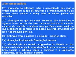 2 No campo político
2.1) afirmação da diferença entre a necessidade que rege a
ordem natural ou as leis da natureza e a ordem humana ou da
cultura (ética, política e artes). Aqui as coisas podem ser
mudadas.
2.2) afirmação de que os seres humanos são indivíduos e
agentes livres porque são seres racionais dotados de vontade,
capazes de controlar e moderar suas paixões e seus desejos e
que escolhem por si mesmos as ações que praticam, sendo por
isso responsáveis por elas.
2.3) distinção entre o público e o privado – critérios claros.
2.4) afirmação dos ideais da Revolução francesa;
2.5) afirmação de um sentido progressivo da História ou dos
ideais revolucionários da emancipação do gênero humano, com
lutas sociais e políticas contra a opressão e a exploração
econômica, social, política e cultural.
 