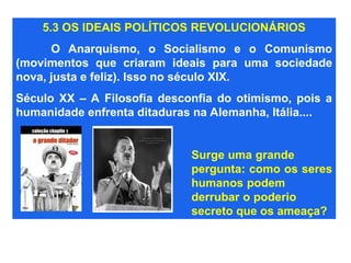 5.3 OS IDEAIS POLÍTICOS REVOLUCIONÁRIOS
O Anarquismo, o Socialismo e o Comunismo
(movimentos que criaram ideais para uma sociedade
nova, justa e feliz). Isso no século XIX.
Século XX – A Filosofia desconfia do otimismo, pois a
humanidade enfrenta ditaduras na Alemanha, Itália....
Surge uma grande
pergunta: como os seres
humanos podem
derrubar o poderio
secreto que os ameaça?
 
