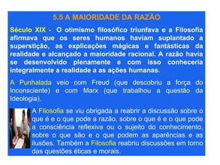 5.5 A MAIORIDADE DA RAZÃO
Século XIX - O otimismo filosófico triunfava e a Filosofia
afirmava que os seres humanos haviam suplantado a
superstição, as explicações mágicas e fantásticas da
realidade e alcançado a maioridade racional. A razão havia
se desenvolvido plenamente e com isso conheceria
integralmente a realidade a as ações humanas.
A Punhalada veio com Freud (que descobriu a força do
Inconsciente) e com Marx (que trabalhou a questão da
Ideologia).
A Filosofia se viu obrigada a reabrir a discussão sobre o
que é e o que pode a razão, sobre o que é e o que pode
a consciência reflexiva ou o sujeito do conhecimento,
sobre o que são e o que podem as aparências e as
ilusões. Também a Filosofia reabriu discussões em torno
das questões éticas e morais.
 