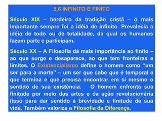 5.6 INFINITO E FINITO
Século XIX – herdeiro da tradição cristã – o mais
importante sempre foi a idéia de infinito. Prevalecia a
idéia de todo ou de totalidade, da qual os humanos
fazem parte e participam.
Século XX – A Filosofia dá mais importância ao finito –
ao que surge e desaparece, ao que tem fronteiras e
limites. O Existencialismo define o homem como “um
ser para a morte” – um ser que sabe que é temporal e
que termina e que precisa encontrar em si mesmo o
sentido de sua existência. O homem enfrenta sua
finitude por meio das artes e da ação revolucionária
(isso para dar sentido à brevidade e finitude de sua
vida. Também valoriza a Filosofia da Diferença.
 