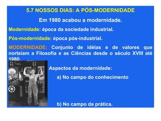 5.7 NOSSOS DIAS: A PÓS-MODERNIDADE
Em 1980 acabou a modernidade.
Modernidade: época da sociedade industrial.
Pós-modernidade: época pós-industrial.
MODERNIDADE: Conjunto de idéias e de valores que
norteiam a Filosofia e as Ciências desde o século XVIII até
1980.
Aspectos da modernidade:
a) No campo do conhecimento
b) No campo da prática.
 