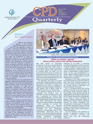 October-December 2015
Vol XIV Issue 4
the editor's desk
One of the distinctive
features of CPD activities
during the last quarter of 2015 was
that CPD had organised a number of
events concerning Bangladesh’s national
priorities in the context of some key global
developments. These are related to Sustainable
Development Goals (SDGs), COP21, and WTO
MC-10. A press briefing was organised to share
with media the implications of SDGs for
Bangladesh followed by a multi-stakeholder
dialogue to discuss how the SDG goals can be
integrated with Bangladesh’s national planning
process. CPD also organised a workshop to
expose concerned government officials to key
aspects and challenges in view of the SDGs and
the role they will be expected to play during the
process of its implementation. A rapid
assessment of the outcomes of COP21 and
WTO MC-10 was prepared by CPD and released
to the media in a press briefing, where it was
observed that interests and concerns of LDCs
were not adequately addressed in the two
outcome documents.
Another important event was organisation of a
dialogue to disseminate the findings of the study
titled Advancing the Interests of Bangladesh’s
Migrant Workers: Issues of Financial Inclusion
and Social Protection. The event was a
collaborative programme of CPD with the
Ministry of Expatriates’ Welfare and Overseas
Employment, GoB and ILO Country Office in
Bangladesh. Appropriate policy interventions and
coordination with national and international
partners to ensure financial inclusion and social
protection of the migrant workers were urged at
the dialogue.
CPD Chairman Professor Rehman Sobhan’s
memoir Untranquil Recollections: The Years of
Fulfillment was published in this quarter. The
memoir captures some significant events, as
narrated by an important player, in the struggle
for independence of Bangladesh.
Some of the other research initiated by CPD,
during this quarter, included the first reading of
the State of the Bangladesh Economy in
FY2016; thematic study on inclusive growth in
Bangladesh; Post-2015 Data Test and the
Middle Income Trap.
Quarterly
Centre for
Policy
Dialogue
Bangladesh
The 2030 Agenda for Sustainable
Development is not only an agenda belonging
to either the government, private sector or
civil societies, rather it should be considered
as the citizens’ agenda. Every citizen should
be informed about the SDGs and the
government should publicise its contents and
global development commitments as much as
possible for increasing awareness about the
goals and ensuring successful delivery of the
targets in the context of Bangladesh.
The observation was made by Sir Fazle
Hasan Abed, Founder Chairperson of BRAC,
also Member of CPD Board of Trustees while
addressing as the Chair at a dialogue on
“National Level Implementation Challenges of
2030 Agenda” held at BRAC Centre Inn
Auditorium in Dhaka on 31 October 2015.
The dialogue, organised by the CPD in
association with Southern Voice on
Post-MDG International Development Goals
and in partnership with Friedrich Ebert
Stiftung (FES) Bangladesh, convened a wide
range of stakeholders to deliberate on ways to
align SDGs implementation with national
planning and policy processes in Bangladesh.
While presenting the keynote CPD
Distinguished Fellow Dr Debapriya
Bhattacharya also, Chair of Southern Voice on
Post-MDGs, put forth management,
coordination and leadership issues for SDG
implementation; data-related issues and
capacity of the national statistical agencies;
and partnership and stakeholder participation
including institutional arrangements.
Financing would be one of the biggest
challenges for the SDGs in developing
countries like Bangladesh as SDGs came at a
time when the global economy is experiencing
a setback resulting in depleting foreign aid,
noted Dr Bhattacharya while speaking on the
means of implementation including systemic
issues. He also urged establishment of a
citizens’ platform alongside political will at all
levels in favour of implementation to ensure
strengthened accountability.
Participants of the session observed that
particular emphasis should be laid on SDG 16
which talks about promoting peaceful and
inclusive societies, providing justice for all
and building effective, accountable and
inclusive institutions at all levels.
Mr A H M Mustafa Kamal, MP, Hon’ble
Minister for Planning as the Chief Guest, Mr
Md Shahidul Haque, Secretary, Ministry of
Foreign Affairs as the Special Guest and Mr
Robert Watkins, UN Resident Coordinator and
UNDP Resident Representative in Bangladesh
as the Guest of Honour addressed the
dialogue. Following introductory remarks by
CPD Executive Director Professor Mustafizur
Rahman, the keynote presentation was
complemented by Discussants Dr Saleemul
Huq, Director, International Centre for Climate
Change and Development (ICCCAD) and Dr
Md Khairul Islam, Country Representative,
WaterAid Bangladesh.
The floor discussion was addressed by
members of parliament, members of the
planning commission, economists and
experts from local and international
community.
(left) Debapriya Bhattacharya, Robert Watkins, A H M Mustafa Kamal, Fazle Hasan Abed, Md Shahidul Haque,
Mustafizur Rahman, Saleemul Huq and Md Khairul Islam
Dialogue on Sustainable Development Goals
SDGs as citizens’ agenda
Stress peace, justice and strong institutions
 
