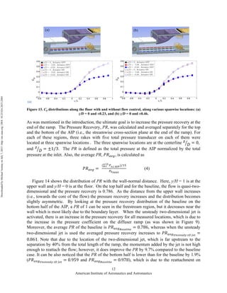 American Institute of Aeronautics and Astronautics
12
(a)
Figure 13. Cp distributions along the floor with and without flow control, along various spanwise locations: (a)
z/D = 0 and ±0.23, and (b) z/D = 0 and ±0.46.
As was mentioned in the introduction, the ultimate goal is to increase the pressure recovery at the
end of the ramp. The Pressure Recovery, PR, was calculated and averaged separately for the top
and the bottom of the AIP (i.e., the streamwise cross-section plane at the end of the ramp). For
each of these regions, three rakes with five total pressure transducer on each of them were
located at three spanwise locations . The three spanwise locations are at the centerline 𝑧
𝐷 = 0,  
and 𝑧
𝐷 = ±1/3. The PR is defined as the total pressure at the AIP normalized by the total
pressure at the inlet. Also, the average PR, 𝑃𝑅!"#, is calculated as
𝑃𝑅!"# =   
( !!,!  !"#)/!"!"
!
!!!"#$%
(4)
Figure 14 shows the distribution of PR with the wall-normal distance. Here, y/H = 1 is at the
upper wall and y/H = 0 is at the floor. On the top half and for the baseline, the flow is quasi-two-
dimensional and the pressure recovery is 0.786. As the distance from the upper wall increases
(i.e., towards the core of the flow) the pressure recovery increases and the distribution becomes
slightly asymmetric. By looking at the pressure recovery distribution of the baseline on the
bottom half of the AIP, a PR of 1 can be seen in the freestream region, but it decreases near the
wall which is most likely due to the boundary layer. When the unsteady two-dimensional jet is
activated, there is an increase in the pressure recovery for all measured locations, which is due to
the increase in the pressure coefficient on the diffuser ramp (as was shown in Figure 9).
Moreover, the average PR of the baseline is 𝑃𝑅!!"!"#$%&'$
= 0.786, whereas when the unsteady
two-dimensional jet is used the averaged pressure recovery increases to 𝑃𝑅!!"!!"#$%&'  !!  !"#
=
0.861. Note that due to the location of the two-dimensional jet, which is far upstream to the
separation by 40% from the total length of the ramp, the momentum added by the jet is not high
enough to reattach the flow; however, it does improve the PR by 9.7% compared to the baseline
case. It can be also noticed that the PR of the bottom half is lower than for the baseline by 1.9%
(𝑃𝑅!!"!"#$%&'(  !!  !"#
= 0.959 and 𝑃𝑅!!"!"#$%&'$
= 0.978), which is due to the reattachment on
DownloadedbyMichaelAmitayonJuly7,2015|http://arc.aiaa.org|DOI:10.2514/6.2015-2484
 