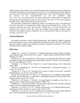 American Institute of Aeronautics and Astronautics
15
similarly (at the same mass flow rate), where the improvement in pressure recovery (compared to
the baseline) increased with increasing the mass flow rate. It is assumed that the small difference
in pressure recovery between the steady and unsteady case, is due to the long distance between
the location of the two-dimensional jet and the separation point
𝑥
𝐿 = 0  𝑣𝑠   𝑥
𝐿 ≈ 0.4, respectively . The largest performance enhancement was obtained by
the unsteady two-dimensional jet actuator with a mass flow rate ratio of 1.50% and a frequency
of 300Hz, which improved the pressure recovery by 9.7%.
The performance enhancement obtained by either the sweeping jet array or the pulsed jets
array were also tested. It was found that with the current actuators design there is a limit on the
maximum achievable mass flow rate ratio 𝑚 = 0.65% due to the fact that the flow was
chocked at the actuator’s outlet. Still, under this limitation, these actuators yielded a larger
increase in the pressure recovery compared to the two dimensional jet that was activated at a
mass flow ratio of 𝑚 = 1%.
Acknowledgments
The authors would like to thank Anthony Mickalauskas, David Digiulio, Matthew Jadusingh
and Tanzim Imam for their crucial contribution throughout the project. We also would like to
thank the financial support from Northrop Grumman Corporation monitored by Ms. Florine
(Cannelle) Valerie and Peter Sudak.
References
1
Dagget, D. L., Kawai, R., Friedman, D., “Blended Wing Body Systems Studies: Boundary
Layer Ingestion Inlets With Active Flow Control,” Technical Report NASA/CR-2003-212670.
Hampton, VA, 2003.
2
Scribben, A. C., Ng, W., Burdisso, R. “Effectiveness of a Serpentine Inlet Duct Flow Control
Technique at Design and Off-design Simulated Flight Conditions,” Journal of Turbomachinery,
Vol. 128, April 2006, pp. 332-339.
3
Mattingly, J. D., Heiser, W. H., Preatt, D. T., Aircraft Engine Design, AIAA Educational
Series, 2002.
4
Bansod, P., and Bradshaw, P., “The Flow in S-Shaped Ducts,” Aeronautical Quarterly., vol.
23, pp. 131–140, 1972.
5
Launder, B. E., Ying, W. M., “Secondary flows in ducts of square cross-section.” Journal of
Fluid Mechanics, vol. 54, part 2, pp. 289-295, 1972.
6
Enayet, M. M., Gibson, M. M., Taylor A. P., Yianneskis, M., "Laser-Doppler measurements
of laminar and turbulent flow in a pipe bend." International Journal of Heat and Fluid Flow,
Volume 3, Issue 4, pp. 213-219, 1982.
7
Wellborn, S., B. Reichert., T. Okiishi, “An experimental investigation on the flow in a
diffusing s-duct” NASA Technical Memorandum 105809, 1992.
8
Wellborn, S., T. Okiishi, B. Reichert. “A study of the compressible flow through a diffusing
S-Duct.” NASA Technical Memorandum 106411, 1993.
9
Whitelaw, J. H., and S. C. M. Yu. "Velocity measurements in an S-shaped diffusing duct."
Experiments in Fluids, Volume 15, Issue 4-5, pp. 364-367, 1993
10
Whitelaw, J. H., and S. C. M. Yu. "Turbulent flow characteristics in an S-shaped diffusing
duct." Flow Measurement and Instrumentation, vol. 4, no. 3. pp 171-179, 1993
DownloadedbyMichaelAmitayonJuly7,2015|http://arc.aiaa.org|DOI:10.2514/6.2015-2484
 