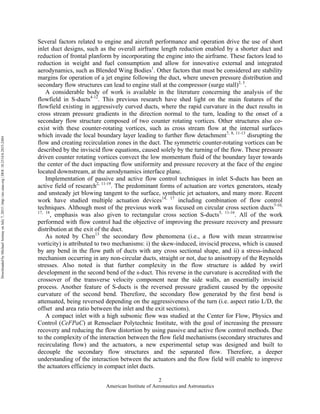 American Institute of Aeronautics and Astronautics
2
Several factors related to engine and aircraft performance and operation drive the use of short
inlet duct designs, such as the overall airframe length reduction enabled by a shorter duct and
reduction of frontal planform by incorporating the engine into the airframe. These factors lead to
reduction in weight and fuel consumption and allow for innovative external and integrated
aerodynamics, such as Blended Wing Bodies1
. Other factors that must be considered are stability
margins for operation of a jet engine following the duct, where uneven pressure distribution and
secondary flow structures can lead to engine stall at the compressor (surge stall)2, 3
.
A considerable body of work is available in the literature concerning the analysis of the
flowfield in S-ducts4-12
. This previous research have shed light on the main features of the
flowfield existing in aggressively curved ducts, where the rapid curvature in the duct results in
cross stream pressure gradients in the direction normal to the turn, leading to the onset of a
secondary flow structure composed of two counter rotating vortices. Other structures also co-
exist with these counter-rotating vortices, such as cross stream flow at the internal surfaces
which invade the local boundary layer leading to further flow detachment7, 8, 11-13
disrupting the
flow and creating recirculation zones in the duct. The symmetric counter-rotating vortices can be
described by the inviscid flow equations, caused solely by the turning of the flow. These pressure
driven counter rotating vortices convect the low momentum fluid of the boundary layer towards
the center of the duct impacting flow uniformity and pressure recovery at the face of the engine
located downstream, at the aerodynamics interface plane.
Implementation of passive and active flow control techniques in inlet S-ducts has been an
active field of research2, 11-19
. The predominant forms of actuation are vortex generators, steady
and unsteady jet blowing tangent to the surface, synthetic jet actuators, and many more. Recent
work have studied multiple actuation devices14, 17
including combination of flow control
techniques. Although most of the previous work was focused on circular cross section ducts7-10,
17, 18
, emphasis was also given to rectangular cross section S-ducts5, 11-16
. All of the work
performed with flow control had the objective of improving the pressure recovery and pressure
distribution at the exit of the duct.
As noted by Chen13
the secondary flow phenomena (i.e., a flow with mean streamwise
vorticity) is attributed to two mechanisms: i) the skew-induced, inviscid process, which is caused
by any bend in the flow path of ducts with any cross sectional shape, and ii) a stress-induced
mechanism occurring in any non-circular ducts, straight or not, due to anisotropy of the Reynolds
stresses. Also noted is that further complexity in the flow structure is added by swirl
development in the second bend of the s-duct. This reverse in the curvature is accredited with the
crossover of the transverse velocity component near the side walls, an essentially inviscid
process. Another feature of S-ducts is the reversed pressure gradient caused by the opposite
curvature of the second bend. Therefore, the secondary flow generated by the first bend is
attenuated, being reversed depending on the aggressiveness of the turn (i.e. aspect ratio L/D, the
offset and area ratio between the inlet and the exit sections).
A compact inlet with a high subsonic flow was studied at the Center for Flow, Physics and
Control (CeFPaC) at Rensselaer Polytechnic Institute, with the goal of increasing the pressure
recovery and reducing the flow distortion by using passive and active flow control methods. Due
to the complexity of the interaction between the flow field mechanisms (secondary structures and
recirculating flow) and the actuators, a new experimental setup was designed and built to
decouple the secondary flow structures and the separated flow. Therefore, a deeper
understanding of the interaction between the actuators and the flow field will enable to improve
the actuators efficiency in compact inlet ducts.
DownloadedbyMichaelAmitayonJuly7,2015|http://arc.aiaa.org|DOI:10.2514/6.2015-2484
 