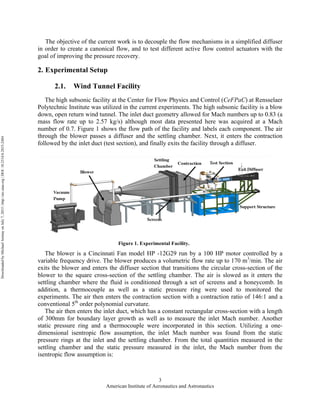 American Institute of Aeronautics and Astronautics
3
The objective of the current work is to decouple the flow mechanisms in a simplified diffuser
in order to create a canonical flow, and to test different active flow control actuators with the
goal of improving the pressure recovery.
2. Experimental Setup
2.1. Wind Tunnel Facility
The high subsonic facility at the Center for Flow Physics and Control (CeFPaC) at Rensselaer
Polytechnic Institute was utilized in the current experiments. The high subsonic facility is a blow
down, open return wind tunnel. The inlet duct geometry allowed for Mach numbers up to 0.83 (a
mass flow rate up to 2.57 kg/s) although most data presented here was acquired at a Mach
number of 0.7. Figure 1 shows the flow path of the facility and labels each component. The air
through the blower passes a diffuser and the settling chamber. Next, it enters the contraction
followed by the inlet duct (test section), and finally exits the facility through a diffuser.
The blower is a Cincinnati Fan model HP -12G29 run by a 100 HP motor controlled by a
variable frequency drive. The blower produces a volumetric flow rate up to 170 m3
/min. The air
exits the blower and enters the diffuser section that transitions the circular cross-section of the
blower to the square cross-section of the settling chamber. The air is slowed as it enters the
settling chamber where the fluid is conditioned through a set of screens and a honeycomb. In
addition, a thermocouple as well as a static pressure ring were used to monitored the
experiments. The air then enters the contraction section with a contraction ratio of 146:1 and a
conventional 5th
order polynomial curvature.
The air then enters the inlet duct, which has a constant rectangular cross-section with a length
of 300mm for boundary layer growth as well as to measure the inlet Mach number. Another
static pressure ring and a thermocouple were incorporated in this section. Utilizing a one-
dimensional isentropic flow assumption, the inlet Mach number was found from the static
pressure rings at the inlet and the settling chamber. From the total quantities measured in the
settling chamber and the static pressure measured in the inlet, the Mach number from the
isentropic flow assumption is:
Figure 1. Experimental Facility.
DownloadedbyMichaelAmitayonJuly7,2015|http://arc.aiaa.org|DOI:10.2514/6.2015-2484
 