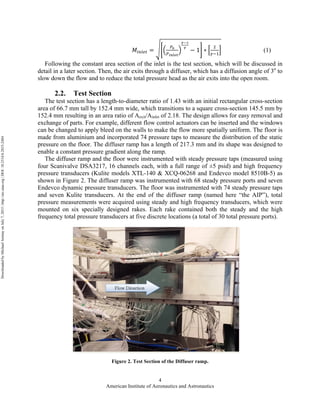 American Institute of Aeronautics and Astronautics
4
𝑀!"#$% =
!!
!!"#$%
!!!
!
− 1 ∗
!
!!!
(1)
Following the constant area section of the inlet is the test section, which will be discussed in
detail in a later section. Then, the air exits through a diffuser, which has a diffusion angle of 3o
to
slow down the flow and to reduce the total pressure head as the air exits into the open room.
2.2. Test Section
The test section has a length-to-diameter ratio of 1.43 with an initial rectangular cross-section
area of 66.7 mm tall by 152.4 mm wide, which transitions to a square cross-section 145.5 mm by
152.4 mm resulting in an area ratio of Aexit/Ainlet of 2.18. The design allows for easy removal and
exchange of parts. For example, different flow control actuators can be inserted and the windows
can be changed to apply bleed on the walls to make the flow more spatially uniform. The floor is
made from aluminium and incorporated 74 pressure taps to measure the distribution of the static
pressure on the floor. The diffuser ramp has a length of 217.3 mm and its shape was designed to
enable a constant pressure gradient along the ramp.
The diffuser ramp and the floor were instrumented with steady pressure taps (measured using
four Scanivalve DSA3217, 16 channels each, with a full range of ±5 psid) and high frequency
pressure transducers (Kulite models XTL-140 & XCQ-06268 and Endevco model 8510B-5) as
shown in Figure 2. The diffuser ramp was instrumented with 68 steady pressure ports and seven
Endevco dynamic pressure transducers. The floor was instrumented with 74 steady pressure taps
and seven Kulite transducers. At the end of the diffuser ramp (named here “the AIP”), total
pressure measurements were acquired using steady and high frequency transducers, which were
mounted on six specially designed rakes. Each rake contained both the steady and the high
frequency total pressure transducers at five discrete locations (a total of 30 total pressure ports).
Figure 2. Test Section of the Diffuser ramp.
DownloadedbyMichaelAmitayonJuly7,2015|http://arc.aiaa.org|DOI:10.2514/6.2015-2484
 