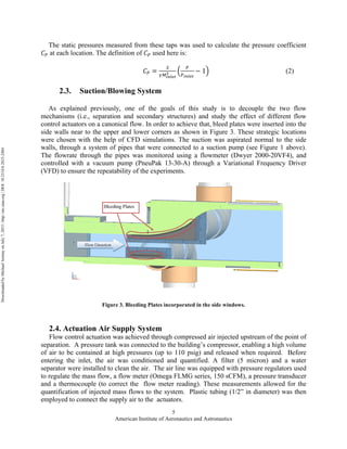 American Institute of Aeronautics and Astronautics
5
The static pressures measured from these taps was used to calculate the pressure coefficient
𝐶! at each location. The definition of 𝐶! used here is:
𝐶! =
!
!!!"#$%
!
!
!!"#$%
− 1 (2)
2.3. Suction/Blowing System
As explained previously, one of the goals of this study is to decouple the two flow
mechanisms (i.e., separation and secondary structures) and study the effect of different flow
control actuators on a canonical flow. In order to achieve that, bleed plates were inserted into the
side walls near to the upper and lower corners as shown in Figure 3. These strategic locations
were chosen with the help of CFD simulations. The suction was aspirated normal to the side
walls, through a system of pipes that were connected to a suction pump (see Figure 1 above).
The flowrate through the pipes was monitored using a flowmeter (Dwyer 2000-20VF4), and
controlled with a vacuum pump (PneuPak 13-30-A) through a Variational Frequency Driver
(VFD) to ensure the repeatability of the experiments.
Figure 3. Bleeding Plates incorporated in the side windows.
2.4. Actuation Air Supply System
Flow control actuation was achieved through compressed air injected upstream of the point of
separation. A pressure tank was connected to the building’s compressor, enabling a high volume
of air to be contained at high pressures (up to 110 psig) and released when required. Before
entering the inlet, the air was conditioned and quantified. A filter (5 micron) and a water
separator were installed to clean the air. The air line was equipped with pressure regulators used
to regulate the mass flow, a flow meter (Omega FLMG series, 150 sCFM), a pressure transducer
and a thermocouple (to correct the flow meter reading). These measurements allowed for the
quantification of injected mass flows to the system. Plastic tubing (1/2” in diameter) was then
employed to connect the supply air to the actuators.
DownloadedbyMichaelAmitayonJuly7,2015|http://arc.aiaa.org|DOI:10.2514/6.2015-2484
 
