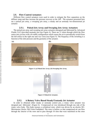 American Institute of Aeronautics and Astronautics
6
2.5. Flow Control Actuators
Different flow control actuators were used in order to mitigate the flow separation on the
diffuser ramp and thus increase the pressure recovery at the AIP. The actuators presented here
are a pulsed jets array, a sweeping jets array, a steady and an unsteady two-dimensional jet
actuator.
2.5.1. Pulsed Jets Array and Sweeping Jets Array Actuators
The pulsed jets array and sweeping jets array actuators (designed and fabricated by Advanced
Fluidic LLC) provided unsteady jets (see Figure 4). There are 11 inlets through which the flow
enters into cavities with a bi-stable configuration which causes the air to periodically switch from
the left orifice to the right one and vice versa (see Figure 5). The frequency of the switching is a
function of the inlet pressure and the geometry of the actuator.
Figure 4. (a) Pulsed Jets Array; (b) Sweeping Jets Array.
Figure 5. Pulsed Jet Actuator.
2.5.2. A Rotary Valve Based Steady/Unsteady Jet Actuator
In order to obtained either steady or unsteady control jets, a rotary valve actuator was
designed and fabricated (Figure 6). Compressed air was introduced through one side of the
rotary valve body. This body encases a cylindrical rotor, which was driven by an electric DC-
Micromotor (Series 3863 from Faulhaber). The rotor is hollow so that compressed air can flow
through the interior of the rotor and to pass through 10 slots that were machined on the rotor
DownloadedbyMichaelAmitayonJuly7,2015|http://arc.aiaa.org|DOI:10.2514/6.2015-2484
 