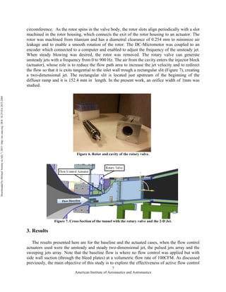 American Institute of Aeronautics and Astronautics
7
circomference. As the rotor spins in the valve body, the rotor slots align periodically with a slot
machined in the rotor housing, which connects the exit of the rotor housing to an actuator. The
rotor was machined from titanium and has a diametral clearance of 0.254 mm to minimize air
leakage and to enable a smooth rotation of the rotor. The DC-Micromotor was coupled to an
encoder which connected to a computer and enabled to adjust the frequency of the unsteady jet.
When steady blowing was desired, the rotor was removed. The rotary valve can generate
unsteady jets with a frequency from 0 to 900 Hz. The air from the cavity enters the injector block
(actuator), whose role is to reduce the flow path area to increase the jet velocity and to redirect
the flow so that it is exits tangential to the inlet wall trough a rectangular slit (Figure 7), creating
a two-dimensional jet. The rectangular slit is located just upstream of the beginning of the
diffuser ramp and it is 152.4 mm in length. In the present work, an orifice width of 1mm was
studied.
Figure 6. Rotor and cavity of the rotary valve.
Figure 7. Cross-Section of the tunnel with the rotary valve and the 2-D Jet.
3. Results
The results presented here are for the baseline and the actuated cases, when the flow control
actuators used were the unsteady and steady two-dimensional jet, the pulsed jets array and the
sweeping jets array. Note that the baseline flow is where no flow control was applied but with
side wall suction (through the bleed plates) at a volumetric flow rate of 100CFM. As discussed
previously, the main objective of this study is to explore the effectiveness of active flow control
DownloadedbyMichaelAmitayonJuly7,2015|http://arc.aiaa.org|DOI:10.2514/6.2015-2484
 