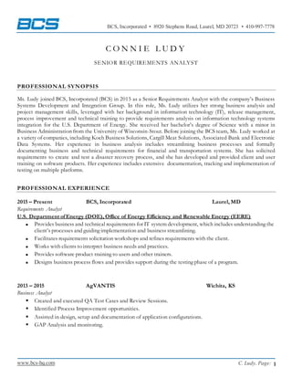 www.bcs-hq.com 1
BCS, Incorporated ▪ 8920 Stephens Road, Laurel, MD 20723 ▪ 410-997-7778
C. Ludy, Page:
C O N N I E L U D Y
SENIOR REQUIREMENTS ANALYST
PROFESSIONAL SYNOPSIS
Ms. Ludy joined BCS, Incorporated (BCS) in 2015 as a Senior Requirements Analyst with the company’s Business
Systems Development and Integration Group. In this role, Ms. Ludy utilizes her strong business analysis and
project management skills, leveraged with her background in information technology (IT), release management,
process improvement and technical training to provide requirements analysis on information technology systems
integration for the U.S. Department of Energy. She received her bachelor’s degree of Science with a minor in
Business Administration from the University of Wisconsin-Stout. Before joining the BCS team, Ms. Ludy worked at
a variety of companies, including Koch Business Solutions, Cargill Meat Solutions, Associated Bank and Electronic
Data Systems. Her experience in business analysis includes streamlining business processes and formally
documenting business and technical requirements for financial and transportation systems. She has solicited
requirements to create and test a disaster recovery process, and she has developed and provided client and user
training on software products. Her experience includes extensive documentation, tracking and implementation of
testing on multiple platforms.
PROFESSIONAL EXPERIENCE
2015 – Present BCS, Incorporated Laurel, MD
Requirements Analyst
U.S. Department ofEnergy (DOE), Office of Energy Efficiency and Renewable Energy (EERE)
 Provides business and technical requirements for IT system development, which includes understanding the
client’s processes and guiding implementation and business streamlining.
 Facilitates requirements solicitation workshops and refines requirements with the client.
 Works with clients to interpret business needs and practices.
 Provides software product training to users and other trainers.
 Designs business process flows and provides support during the testing phase of a program.
2013 – 2015 AgVANTIS Wichita, KS
Business Analyst
 Created and executed QA Test Cases and Review Sessions.
 Identified Process Improvement opportunities.
 Assisted in design, setup and documentation of application configurations.
 GAP Analysis and monitoring.
 