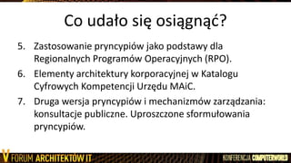 Co udało się osiągnąd?
5. Zastosowanie pryncypiów jako podstawy dla
Regionalnych Programów Operacyjnych (RPO).
6. Elementy architektury korporacyjnej w Katalogu
Cyfrowych Kompetencji Urzędu MAiC.
7. Druga wersja pryncypiów i mechanizmów zarządzania:
konsultacje publiczne. Uproszczone sformułowania
pryncypiów.
 