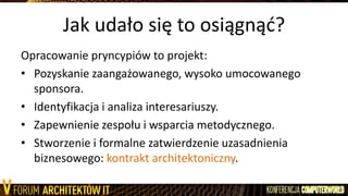 Jak udało się to osiągnąd?
Opracowanie pryncypiów to projekt:
• Pozyskanie zaangażowanego, wysoko umocowanego
sponsora.
• Identyfikacja i analiza interesariuszy.
• Zapewnienie zespołu i wsparcia metodycznego.
• Stworzenie i formalne zatwierdzenie uzasadnienia
biznesowego: kontrakt architektoniczny.
 