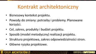 Kontrakt architektoniczny
• Biznesowy kontekst projektu.
• Powody do zmiany: potrzeby i problemy. Planowane
korzyści.
• Cel, zakres, produkty i budżet projektu.
• Sposób (model metodyczny) realizacji projektu.
• Struktura projektowa, zakres odpowiedzialności stron.
• Główne ryzyka projektowe.
 