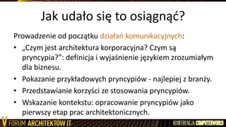 Jak udało się to osiągnąd?
Prowadzenie od początku działao komunikacyjnych:
• „Czym jest architektura korporacyjna? Czym są
pryncypia?”: definicja i wyjaśnienie językiem zrozumiałym
dla biznesu.
• Pokazanie przykładowych pryncypiów - najlepiej z branży.
• Przedstawianie korzyści ze stosowania pryncypiów.
• Wskazanie kontekstu: opracowanie pryncypiów jako
pierwszy etap prac architektonicznych.
 