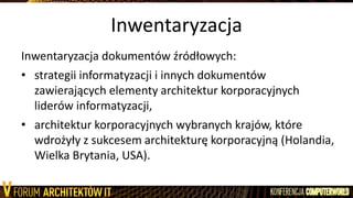 Inwentaryzacja
Inwentaryzacja dokumentów źródłowych:
• strategii informatyzacji i innych dokumentów
zawierających elementy architektur korporacyjnych
liderów informatyzacji,
• architektur korporacyjnych wybranych krajów, które
wdrożyły z sukcesem architekturę korporacyjną (Holandia,
Wielka Brytania, USA).
 