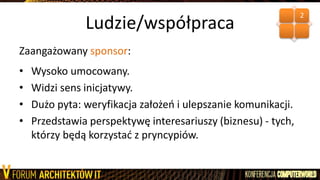 Ludzie/współpraca
Zaangażowany sponsor:
• Wysoko umocowany.
• Widzi sens inicjatywy.
• Dużo pyta: weryfikacja założeo i ulepszanie komunikacji.
• Przedstawia perspektywę interesariuszy (biznesu) - tych,
którzy będą korzystad z pryncypiów.
2
 