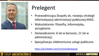 Prelegent
• Przewodniczący Zespołu ds. rozwoju strategii
informatyzacji administracji publicznej MAiC.
• Wykształcenie: filozofia, informatyka,
zarządzanie.
• Doświadczenie: 6 lat w biznesie, 11 lat w
administracji.
• Specjalizacja: elektroniczne usługi publiczne.
https://pl.linkedin.com/in/michalbukowski
 