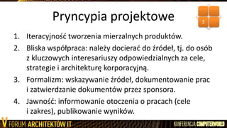 Pryncypia projektowe
1. Iteracyjnośd tworzenia mierzalnych produktów.
2. Bliska współpraca: należy docierad do źródeł, tj. do osób
z kluczowych interesariuszy odpowiedzialnych za cele,
strategie i architekturę korporacyjną.
3. Formalizm: wskazywanie źródeł, dokumentowanie prac
i zatwierdzanie dokumentów przez sponsora.
4. Jawnośd: informowanie otoczenia o pracach (cele
i zakres), publikowanie wyników.
3
 