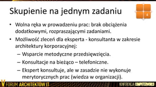 Skupienie na jednym zadaniu
• Wolna ręka w prowadzeniu prac: brak obciążenia
dodatkowymi, rozpraszającymi zadaniami.
• Możliwośd zleceo dla eksperta - konsultanta w zakresie
architektury korporacyjnej:
– Wsparcie metodyczne przedsięwzięcia.
– Konsultacje na bieżąco – telefoniczne.
– Ekspert konsultuje, ale w zasadzie nie wykonuje
merytorycznych prac (wiedza w organizacji).
4
 