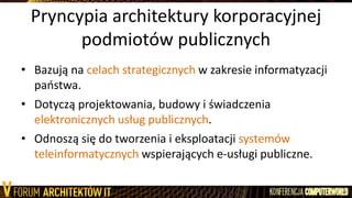 Pryncypia architektury korporacyjnej
podmiotów publicznych
• Bazują na celach strategicznych w zakresie informatyzacji
paostwa.
• Dotyczą projektowania, budowy i świadczenia
elektronicznych usług publicznych.
• Odnoszą się do tworzenia i eksploatacji systemów
teleinformatycznych wspierających e-usługi publiczne.
 