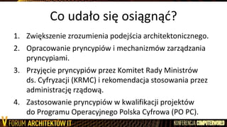 Co udało się osiągnąd?
1. Zwiększenie zrozumienia podejścia architektonicznego.
2. Opracowanie pryncypiów i mechanizmów zarządzania
pryncypiami.
3. Przyjęcie pryncypiów przez Komitet Rady Ministrów
ds. Cyfryzacji (KRMC) i rekomendacja stosowania przez
administrację rządową.
4. Zastosowanie pryncypiów w kwalifikacji projektów
do Programu Operacyjnego Polska Cyfrowa (PO PC).
 