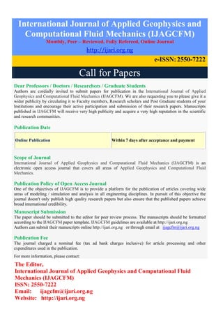 International Journal of Applied Geophysics and
Computational Fluid Mechanics (IJAGCFM)
Monthly, Peer – Reviewed, Fully Refereed, Online Journal
http://ijari.org.ng
e-ISSN:2550-7222
Call for Papers
Dear Professors / Doctors / Researchers / Graduate Students
Authors are cordially invited to submit papers for publication in the International Journal of Applied
Geophysics and Computational Fluid Mechanics (IJAGCFM). We are also requesting you to please give it a
wider publicity by circulating it to Faculty members, Research scholars and Post Graduate students of your
Institutions and encourage their active participation and submission of their research papers. Manuscripts
published in IJAGCFM will receive very high publicity and acquire a very high reputation in the scientific
and research communities.
Publication Date
Online Publication Within 7 days after acceptance and payment
Scope of Journal
International Journal of Applied Geophysics and Computational Fluid Mechanics (IJAGCFM) is an
electronic open access journal that covers all areas of Applied Geophysics and Computational Fluid
Mechanics.
Publication Policy of Open Access Journal
One of the objectives of IJAGCFM is to provide a platform for the publication of articles covering wide
areas of modeling / simulation and analysis in all engineering disciplines. In pursuit of this objective the
journal doesn't only publish high quality research papers but also ensure that the published papers achieve
broad international credibility.
Manuscript Submission
The paper should be submitted to the editor for peer review process. The manuscripts should be formatted
according to the IJAGCFM paper template. IJAGCFM guidelines are available at http://ijari.org.ng
Authors can submit their manuscripts online http://ijari.org.ng or through email at ijagcfm@ijari.org.ng
Publication Fee
The journal charged a nominal fee (tax ad bank charges inclusive) for article processing and other
expenditures used in the publication.
For more information, please contact:
The Editor,
International Journal of Applied Geophysics and Computational Fluid
Mechanics (IJAGCFM)
ISSN: 2550-7222
Email: ijagcfm@ijari.org.ng
Website: http://ijari.org.ng
 