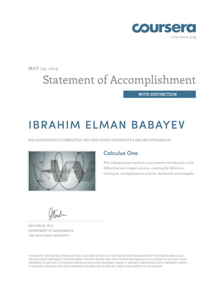 coursera.org
Statement of Accomplishment
WITH DISTINCTION
MAY 03, 2013
IBRAHIM ELMAN BABAYEV
HAS SUCCESSFULLY COMPLETED THE OHIO STATE UNIVERSITY'S ONLINE OFFERING OF
Calculus One
This undergraduate course is a one semester introduction to the
differential and integral calculus, covering the definition,
techniques, and applications of limits, derivatives, and integrals.
JIM FOWLER, PH.D.
DEPARTMENT OF MATHEMATICS
THE OHIO STATE UNIVERSITY
PLEASE NOTE: THE ONLINE OFFERING OF THIS CLASS DOES NOT REFLECT THE ENTIRE CURRICULUM OFFERED TO STUDENTS ENROLLED AT
THE OHIO STATE UNIVERSITY. THIS STATEMENT DOES NOT AFFIRM THAT THIS STUDENT WAS ENROLLED AS A STUDENT AT THE OHIO STATE
UNIVERSITY IN ANY WAY. IT DOES NOT CONFER AN OHIO STATE UNIVERSITY GRADE; IT DOES NOT CONFER OHIO STATE UNIVERSITY CREDIT;
IT DOES NOT CONFER AN OHIO STATE UNIVERSITY DEGREE; AND IT DOES NOT VERIFY THE IDENTITY OF THE STUDENT.
 
