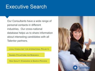 Executive Search
Our Consultants have a wide range of
personal contacts in different
industries. Our cross-national
database helps us to share information
about interesting candidates with all
Talentor partners.
LOCAL CONSULTANT FOR INTERNATIONAL PROJECTS
SHARED IT-PLATFORM FOR RESEARCH
HIGH QUALITY STANDARDS IN SEARCH PROCESS
 