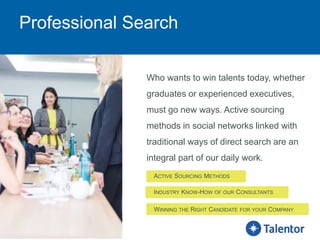 Professional Search
Who wants to win talents today, whether
graduates or experienced executives,
must go new ways. Active sourcing
methods in social networks linked with
traditional ways of direct search are an
integral part of our daily work.
ACTIVE SOURCING METHODS
INDUSTRY KNOW-HOW OF OUR CONSULTANTS
WINNING THE RIGHT CANDIDATE FOR YOUR COMPANY
 