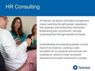HR Consulting
At Talentor, we believe that talent management
means selecting the right people, developing
their potential and fuelling their enthusiasm.
Establishing their commitment, and also
supporting them through periods of change.
Understanding and evaluating people is at the
heart of our business, creating a solid
foundation for our products and services and
enabling our clients to make fact-based
decisions and smarter investments in people.
 