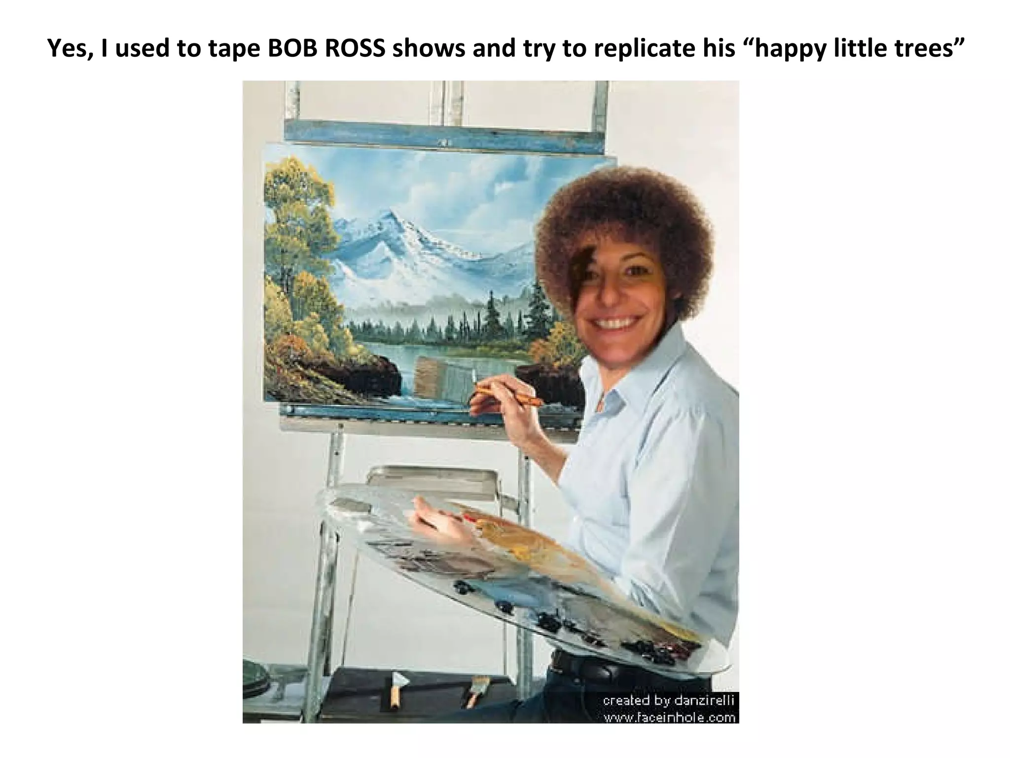 Yes, I used to tape BOB ROSS shows and try to replicate his “happy little trees” 