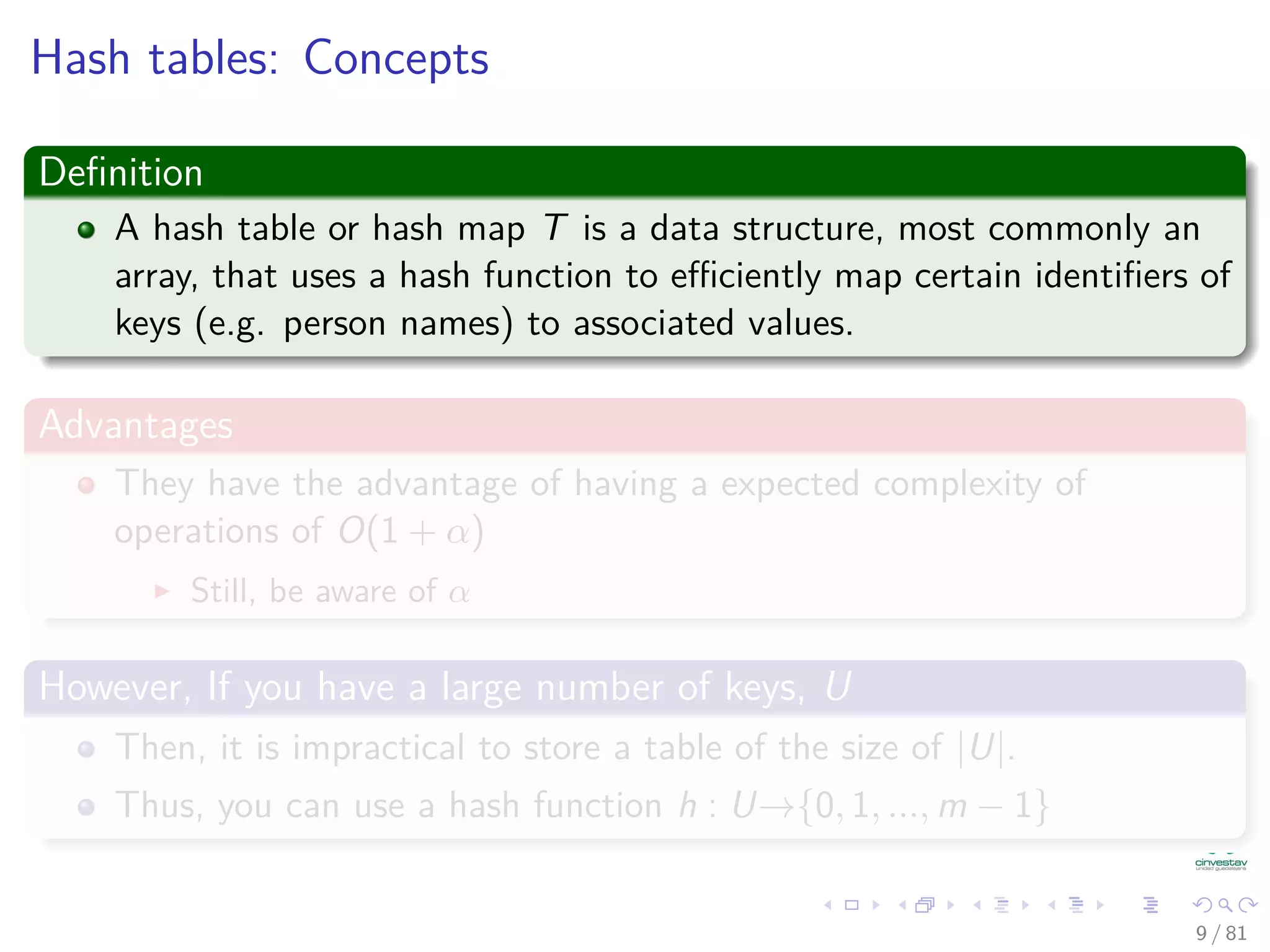 Hash tables: Concepts
Deﬁnition
A hash table or hash map T is a data structure, most commonly an
array, that uses a hash function to eﬃciently map certain identiﬁers of
keys (e.g. person names) to associated values.
Advantages
They have the advantage of having a expected complexity of
operations of O(1 + α)
Still, be aware of α
However, If you have a large number of keys, U
Then, it is impractical to store a table of the size of |U|.
Thus, you can use a hash function h : U→{0, 1, ..., m − 1}
9 / 81
 