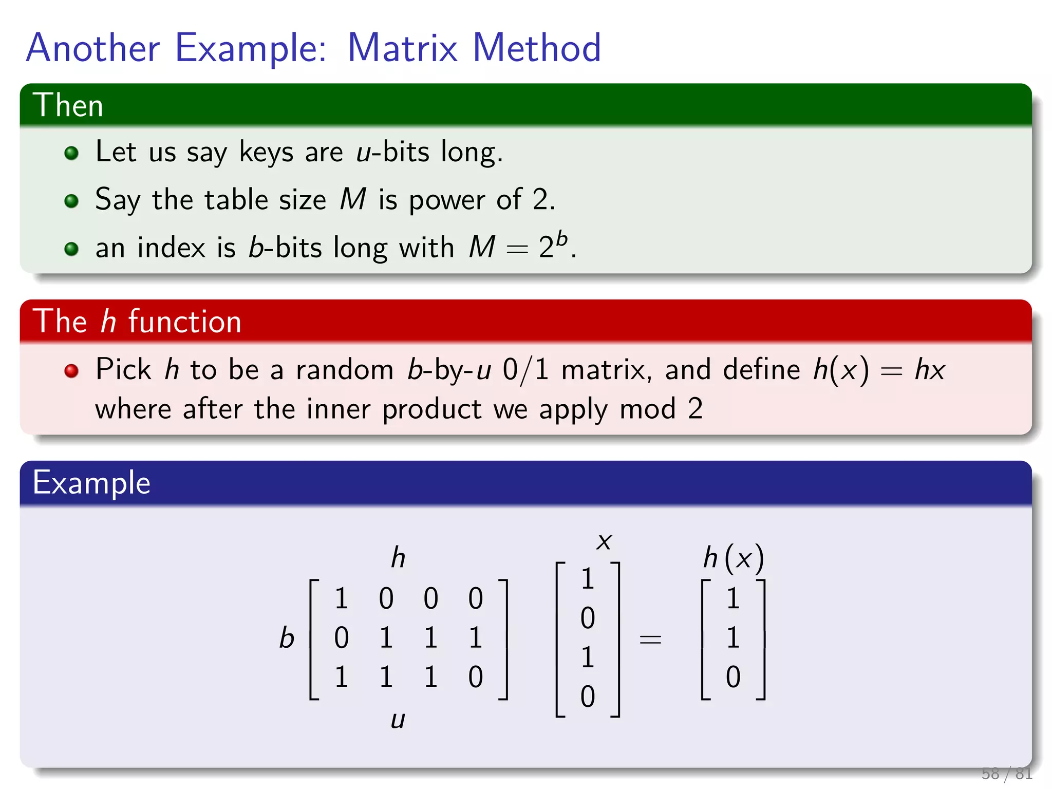 Another Example: Matrix Method
Then
Let us say keys are u-bits long.
Say the table size M is power of 2.
an index is b-bits long with M = 2b.
The h function
Pick h to be a random b-by-u 0/1 matrix, and deﬁne h(x) = hx
where after the inner product we apply mod 2
Example
h
b



1 0 0 0
0 1 1 1
1 1 1 0



u
x




1
0
1
0





=
h (x)


1
1
0



58 / 81
 