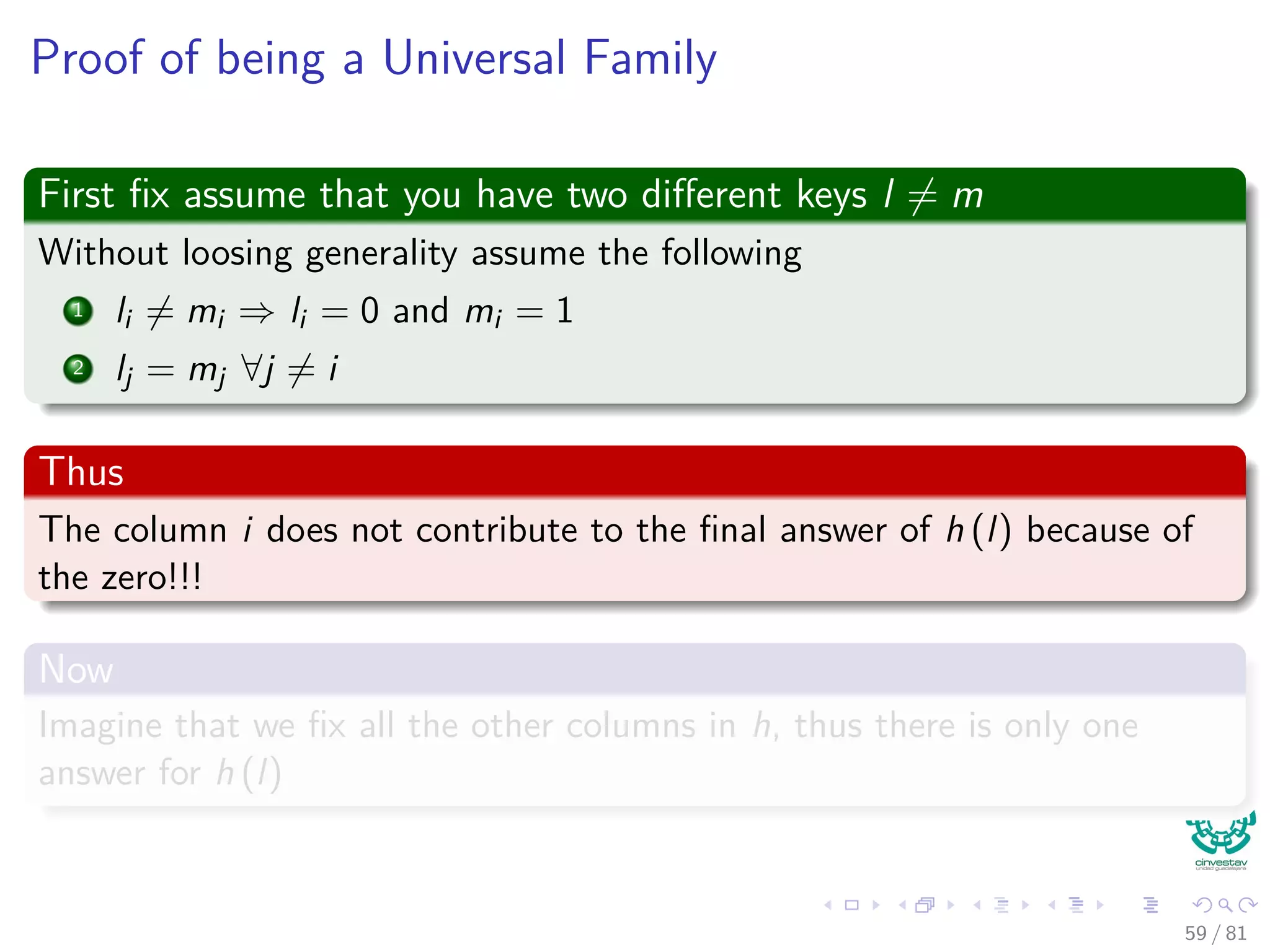 Proof of being a Universal Family
First ﬁx assume that you have two diﬀerent keys l = m
Without loosing generality assume the following
1 li = mi ⇒ li = 0 and mi = 1
2 lj = mj ∀j = i
Thus
The column i does not contribute to the ﬁnal answer of h (l) because of
the zero!!!
Now
Imagine that we ﬁx all the other columns in h, thus there is only one
answer for h (l)
59 / 81
 