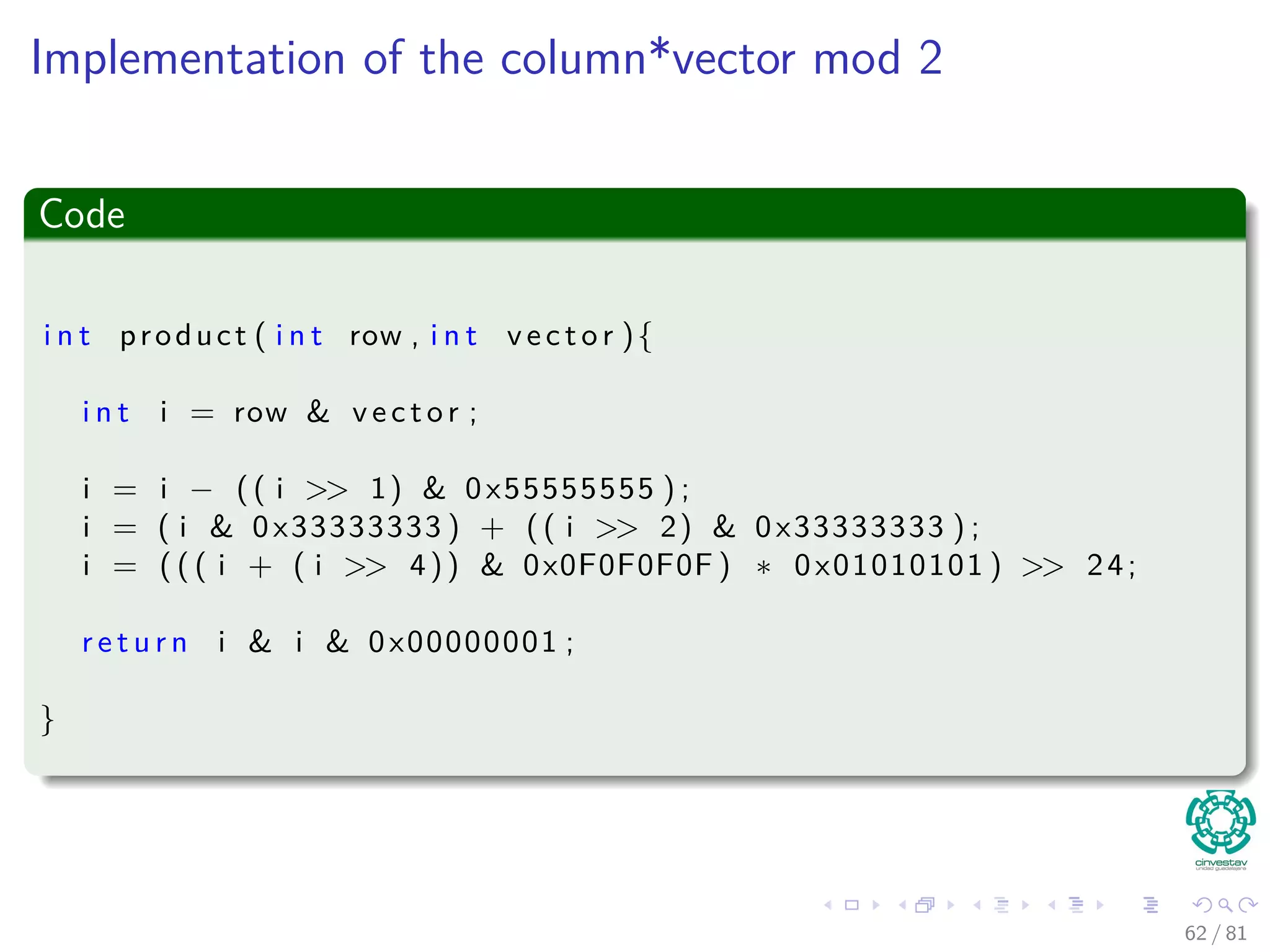 Implementation of the column*vector mod 2
Code
i n t product ( i n t row , i n t v e c t o r ){
i n t i = row & v e c t o r ;
i = i − (( i >> 1) & 0x55555555 ) ;
i = ( i & 0x33333333 ) + (( i >> 2) & 0x33333333 ) ;
i = ( ( ( i + ( i >> 4)) & 0x0F0F0F0F ) ∗ 0x01010101 ) >> 24;
r e t u r n i & i & 0x00000001 ;
}
62 / 81
 