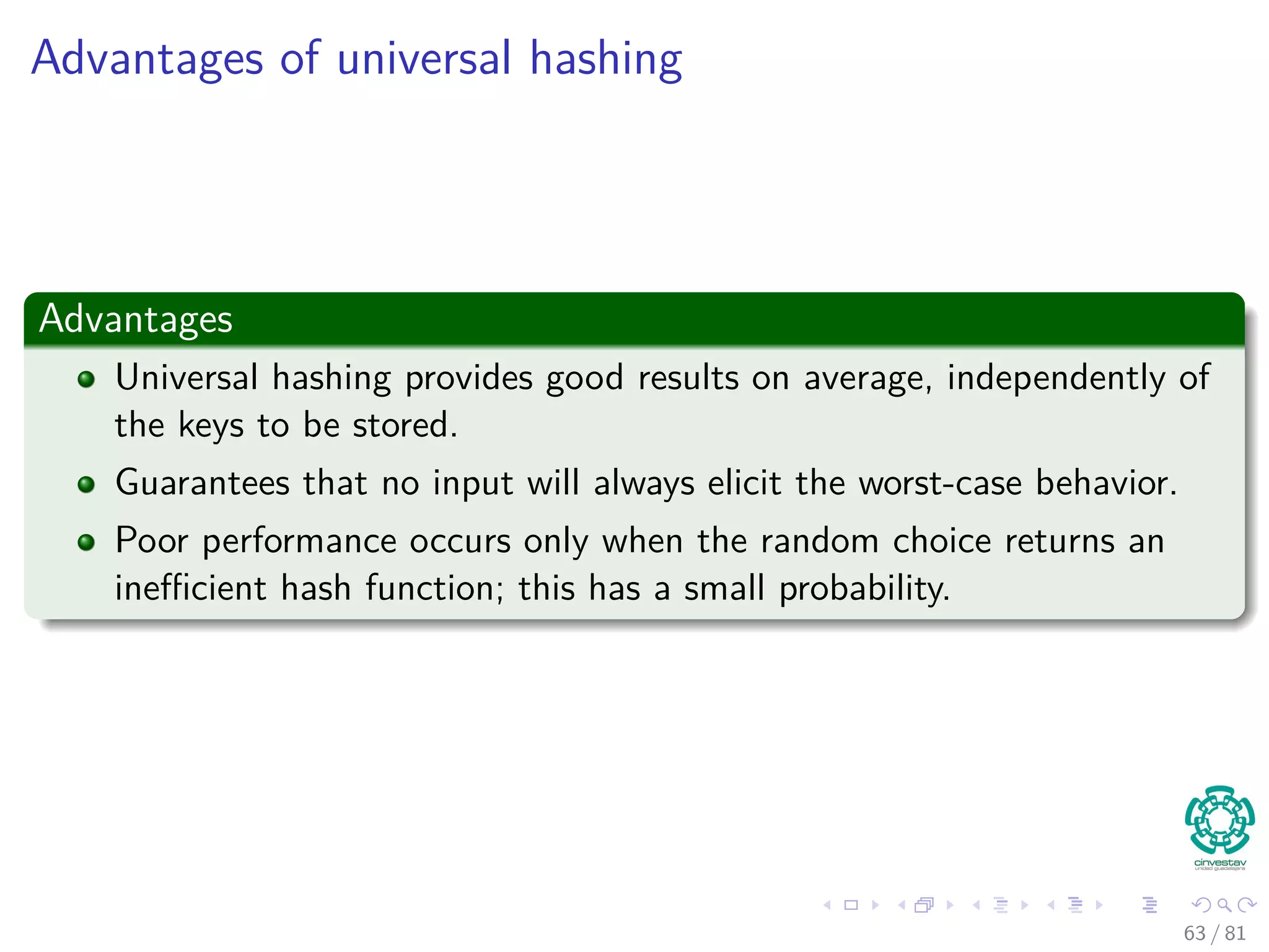 Advantages of universal hashing
Advantages
Universal hashing provides good results on average, independently of
the keys to be stored.
Guarantees that no input will always elicit the worst-case behavior.
Poor performance occurs only when the random choice returns an
ineﬃcient hash function; this has a small probability.
63 / 81
 