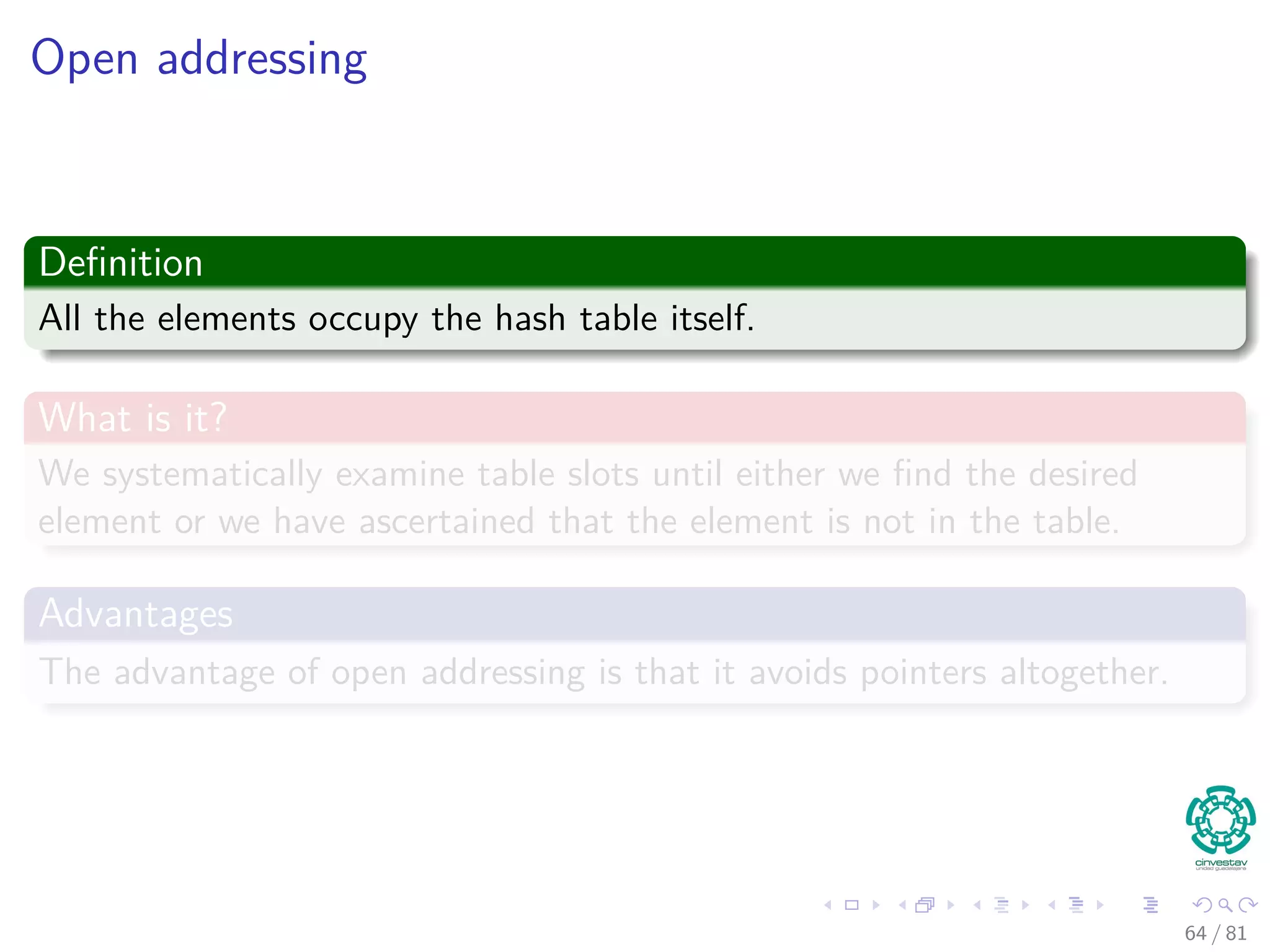 Open addressing
Deﬁnition
All the elements occupy the hash table itself.
What is it?
We systematically examine table slots until either we ﬁnd the desired
element or we have ascertained that the element is not in the table.
Advantages
The advantage of open addressing is that it avoids pointers altogether.
64 / 81
 